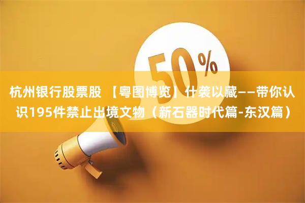 杭州银行股票股 【粤图博览】什袭以藏——带你认识195件禁止出境文物（新石器时代篇-东汉篇）