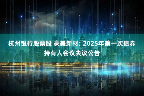 杭州银行股票股 豪美新材: 2025年第一次债券持有人会议决议公告