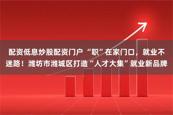 配资低息炒股配资门户 “职”在家门口，就业不迷路！潍坊市潍城区打造“人才大集”就业新品牌