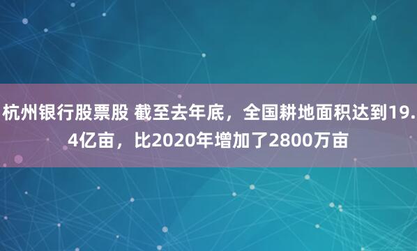 杭州银行股票股 截至去年底，全国耕地面积达到19.4亿亩，比2020年增加了2800万亩