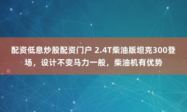 配资低息炒股配资门户 2.4T柴油版坦克300登场,设计不变马力一般,柴油机有优势