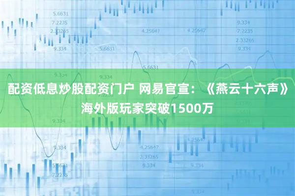 配资低息炒股配资门户 网易官宣:《燕云十六声》海外版玩家突破1500万