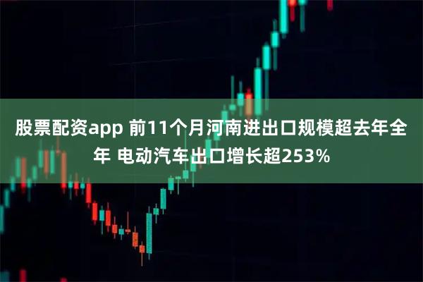 股票配资app 前11个月河南进出口规模超去年全年 电动汽车出口增长超253%