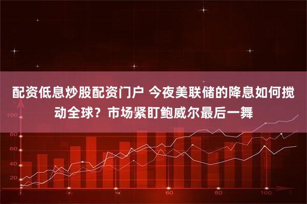 配资低息炒股配资门户 今夜美联储的降息如何搅动全球?市场紧盯鲍威尔最后一舞