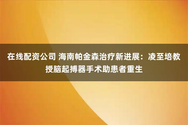 在线配资公司 海南帕金森治疗新进展：凌至培教授脑起搏器手术助患者重生