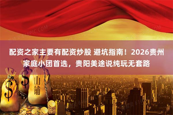 配资之家主要有配资炒股 避坑指南!2026贵州家庭小团首选,贵阳美途说纯玩无套路