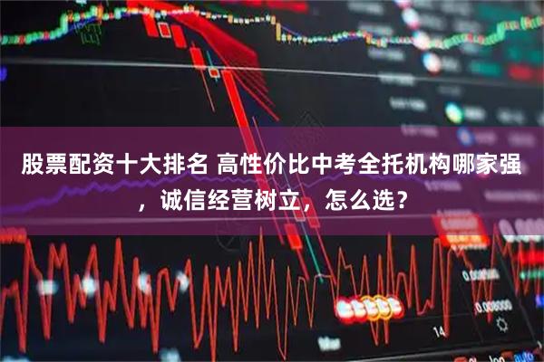 股票配资十大排名 高性价比中考全托机构哪家强，诚信经营树立，怎么选？