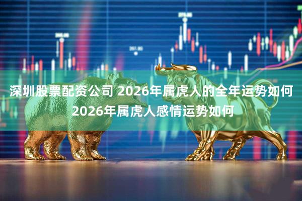 深圳股票配资公司 2026年属虎人的全年运势如何 2026年属虎人感情运势如何