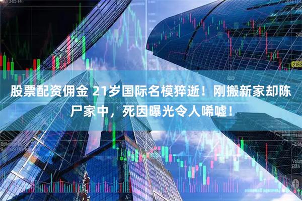 股票配资佣金 21岁国际名模猝逝！刚搬新家却陈尸家中，死因曝光令人唏嘘！
