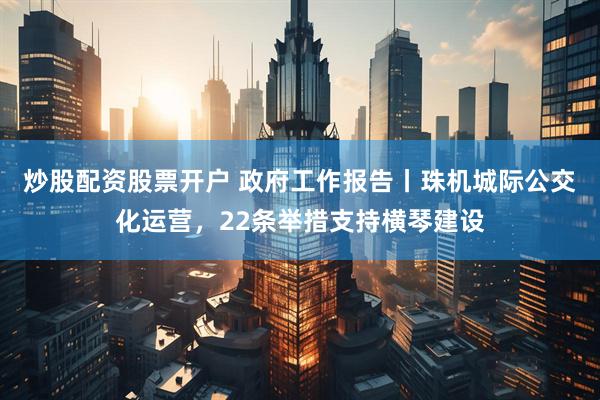 炒股配资股票开户 政府工作报告丨珠机城际公交化运营，22条举措支持横琴建设