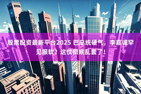 股票配资最新平台2025 巴总统硬气，李嘉诚罕见服软？这仗彻底乱套了！