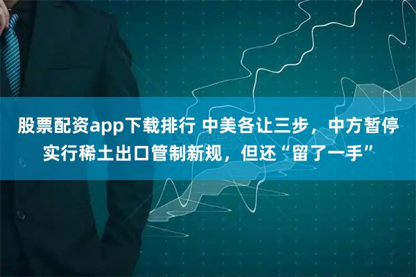 股票配资app下载排行 中美各让三步，中方暂停实行稀土出口管制新规，但还“留了一手”