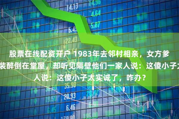 股票在线配资开户 1983年去邻村相亲，女方爹不停灌我酒。我装醉倒在堂屋，却听见隔壁他们一家人说：这傻小子太实诚了，咋办？