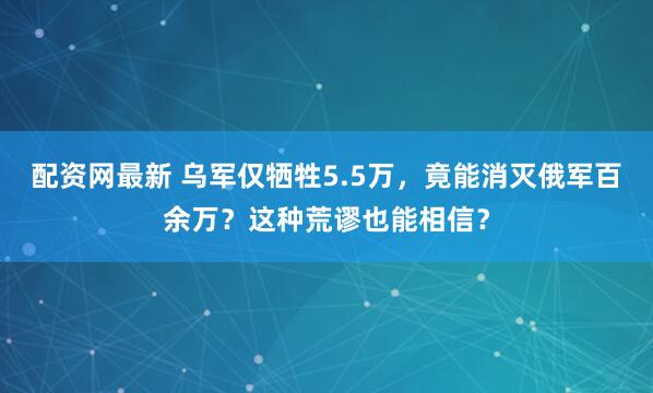 配资网最新 乌军仅牺牲5.5万，竟能消灭俄军百余万？这种荒谬也能相信？