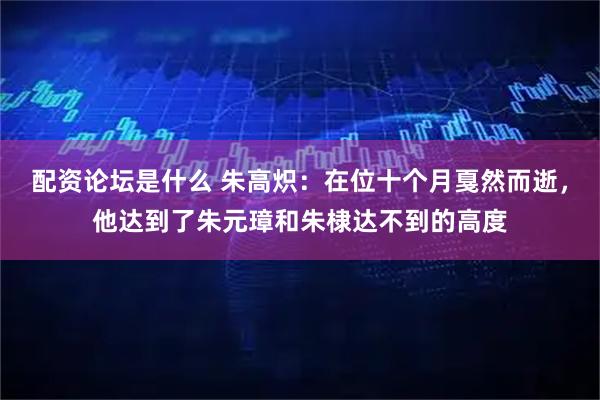 配资论坛是什么 朱高炽：在位十个月戛然而逝，他达到了朱元璋和朱棣达不到的高度