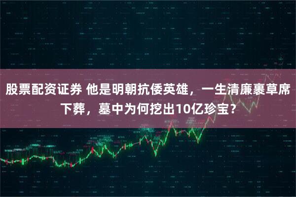 股票配资证券 他是明朝抗倭英雄，一生清廉裹草席下葬，墓中为何挖出10亿珍宝？