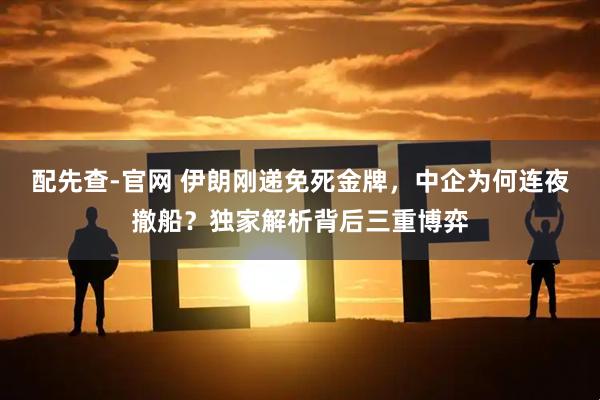 配先查-官网 伊朗刚递免死金牌，中企为何连夜撤船？独家解析背后三重博弈