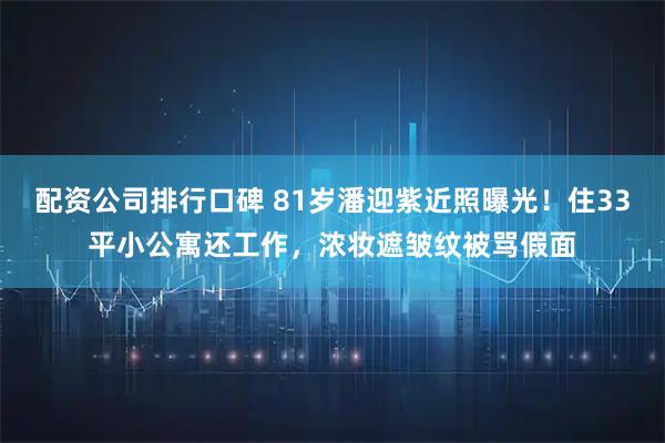 配资公司排行口碑 81岁潘迎紫近照曝光!住33平小公寓还工作,浓妆遮皱纹被骂假面