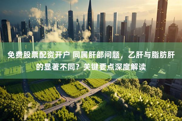 免费股票配资开户 同属肝部问题，乙肝与脂肪肝的显著不同？关键要点深度解读