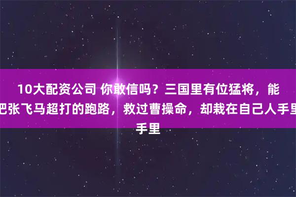 10大配资公司 你敢信吗?三国里有位猛将,能把张飞马超打的跑路,救过曹操命,却栽在自己人手里