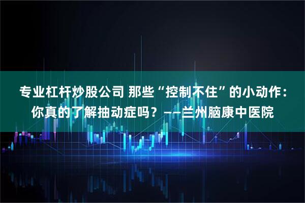 专业杠杆炒股公司 那些“控制不住”的小动作:你真的了解抽动症吗?——兰州脑康中医院