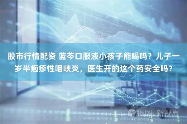 股市行情配资 蓝芩口服液小孩子能喝吗？儿子一岁半疱疹性咽峡炎，医生开的这个药安全吗？