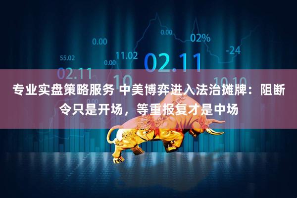 专业实盘策略服务 中美博弈进入法治摊牌：阻断令只是开场，等重报复才是中场