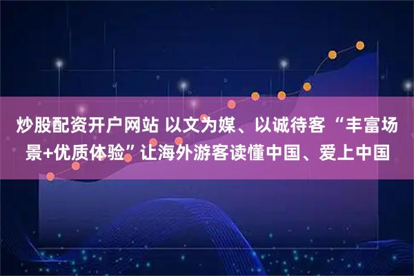 炒股配资开户网站 以文为媒、以诚待客 “丰富场景+优质体验”让海外游客读懂中国、爱上中国