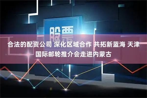 合法的配资公司 深化区域合作 共拓新蓝海 天津国际邮轮推介会走进内蒙古