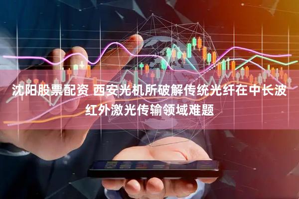 沈阳股票配资 西安光机所破解传统光纤在中长波红外激光传输领域难题