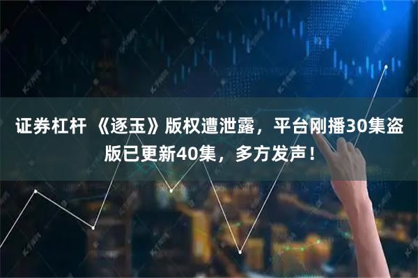 证券杠杆 《逐玉》版权遭泄露，平台刚播30集盗版已更新40集，多方发声！