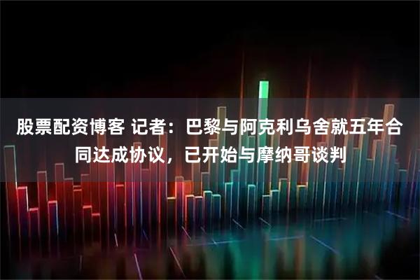 股票配资博客 记者：巴黎与阿克利乌舍就五年合同达成协议，已开始与摩纳哥谈判