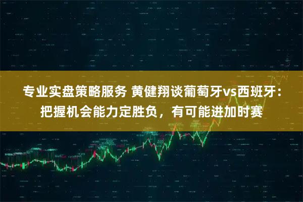 专业实盘策略服务 黄健翔谈葡萄牙vs西班牙：把握机会能力定胜负，有可能进加时赛